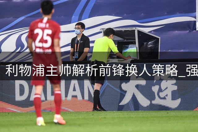 利物浦主帅解析前锋换人策略 强调球员体能管理重要性